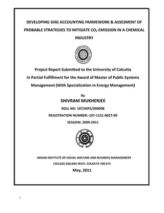 1
DEVELOPING GHG ACCOUNTING FRAMEWORK & ASSESMENT OF
PROBABLE STRATEGIES TO MITIGATE CO2 EMISSION IN A CHEMICAL
INDUSTRY
Project Report Submitted to the University of Calcutta
In Partial Fulfillment for the Award of Master of Public Systems
Management (With Specialization in Energy Management)
By
SHIVRAM MUKHERJEE
ROLL NO: 107/MPS/090098
REGISTRATION NUMBER:-107-1121-0027-09
SESSION: 2009-2011
INDIAN INSTITUTE OF SOCIAL WELFARE AND BUSINESS MANAGEMENT
COLLEGE SQUARE WEST, KOLKATA 700 073
May, 2011
 