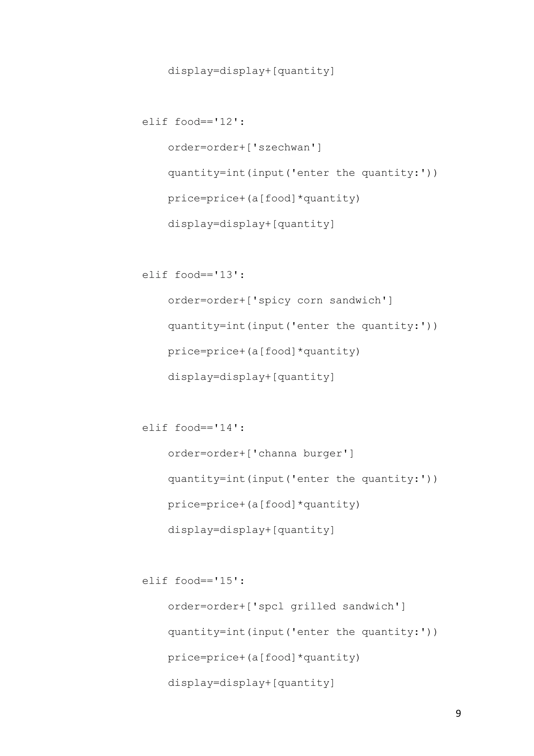 9
display=display+[quantity]
elif food=='12':
order=order+['szechwan']
quantity=int(input('enter the quantity:'))
price=price+(a[food]*quantity)
display=display+[quantity]
elif food=='13':
order=order+['spicy corn sandwich']
quantity=int(input('enter the quantity:'))
price=price+(a[food]*quantity)
display=display+[quantity]
elif food=='14':
order=order+['channa burger']
quantity=int(input('enter the quantity:'))
price=price+(a[food]*quantity)
display=display+[quantity]
elif food=='15':
order=order+['spcl grilled sandwich']
quantity=int(input('enter the quantity:'))
price=price+(a[food]*quantity)
display=display+[quantity]
 