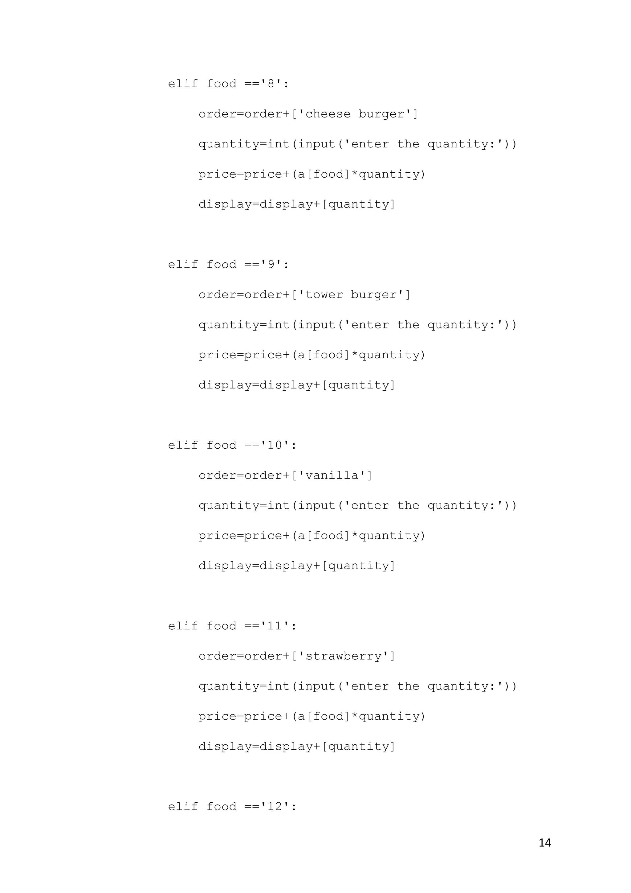 14
elif food =='8':
order=order+['cheese burger']
quantity=int(input('enter the quantity:'))
price=price+(a[food]*quantity)
display=display+[quantity]
elif food =='9':
order=order+['tower burger']
quantity=int(input('enter the quantity:'))
price=price+(a[food]*quantity)
display=display+[quantity]
elif food =='10':
order=order+['vanilla']
quantity=int(input('enter the quantity:'))
price=price+(a[food]*quantity)
display=display+[quantity]
elif food =='11':
order=order+['strawberry']
quantity=int(input('enter the quantity:'))
price=price+(a[food]*quantity)
display=display+[quantity]
elif food =='12':
 