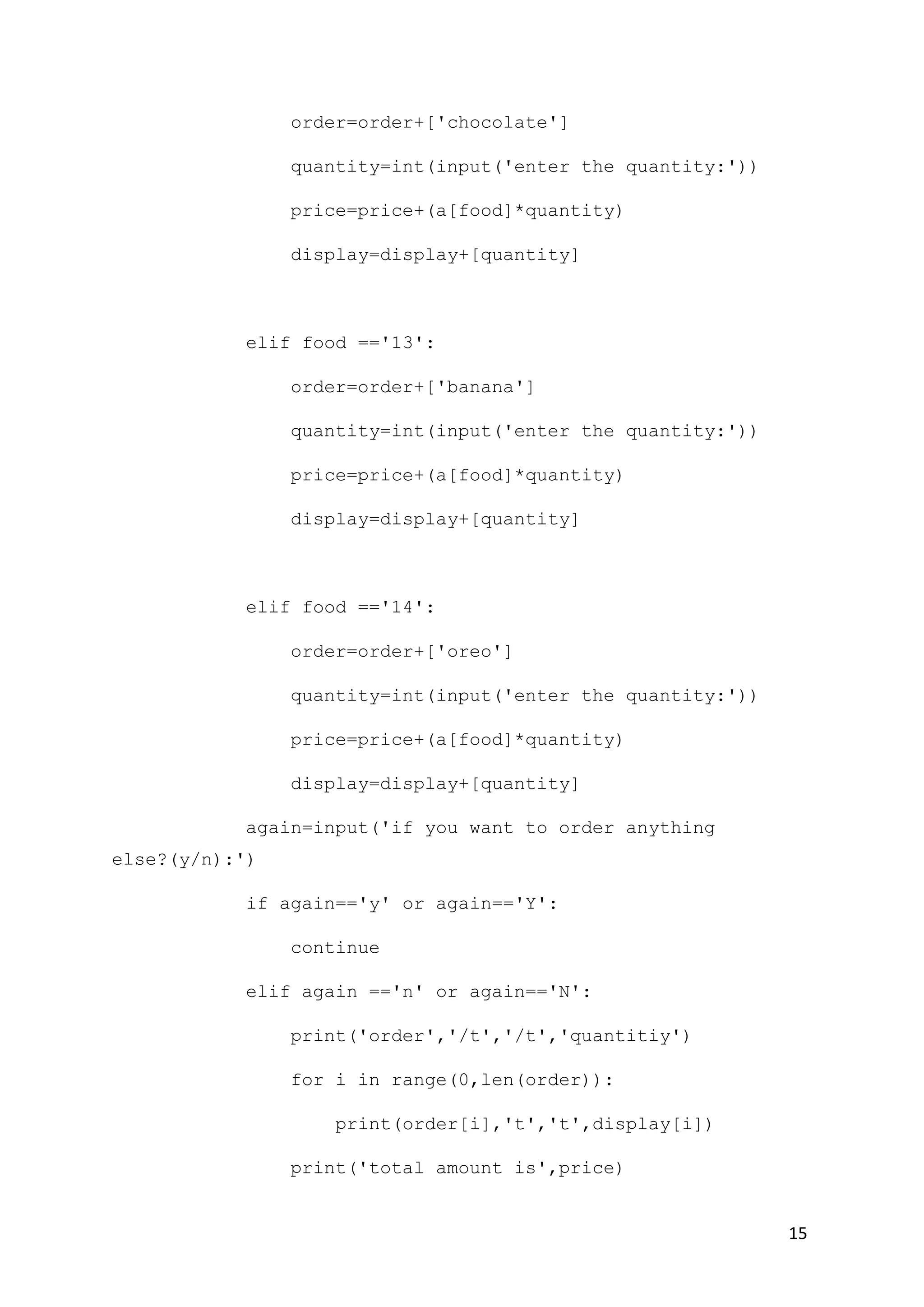 15
order=order+['chocolate']
quantity=int(input('enter the quantity:'))
price=price+(a[food]*quantity)
display=display+[quantity]
elif food =='13':
order=order+['banana']
quantity=int(input('enter the quantity:'))
price=price+(a[food]*quantity)
display=display+[quantity]
elif food =='14':
order=order+['oreo']
quantity=int(input('enter the quantity:'))
price=price+(a[food]*quantity)
display=display+[quantity]
again=input('if you want to order anything
else?(y/n):')
if again=='y' or again=='Y':
continue
elif again =='n' or again=='N':
print('order','/t','/t','quantitiy')
for i in range(0,len(order)):
print(order[i],'t','t',display[i])
print('total amount is',price)
 