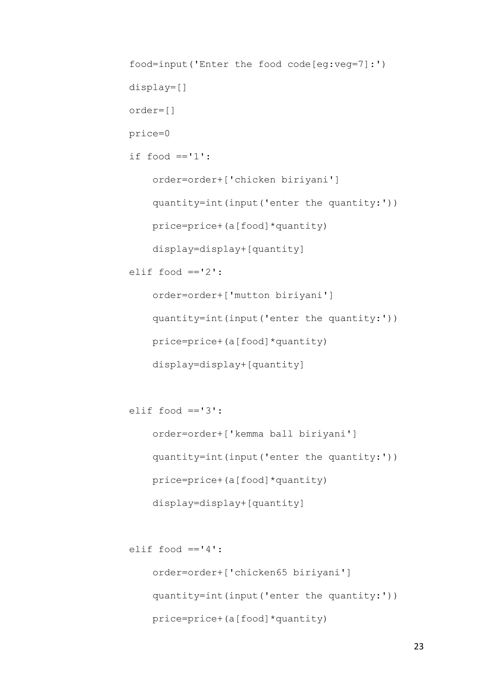 23
food=input('Enter the food code[eg:veg=7]:')
display=[]
order=[]
price=0
if food =='1':
order=order+['chicken biriyani']
quantity=int(input('enter the quantity:'))
price=price+(a[food]*quantity)
display=display+[quantity]
elif food =='2':
order=order+['mutton biriyani']
quantity=int(input('enter the quantity:'))
price=price+(a[food]*quantity)
display=display+[quantity]
elif food =='3':
order=order+['kemma ball biriyani']
quantity=int(input('enter the quantity:'))
price=price+(a[food]*quantity)
display=display+[quantity]
elif food =='4':
order=order+['chicken65 biriyani']
quantity=int(input('enter the quantity:'))
price=price+(a[food]*quantity)
 