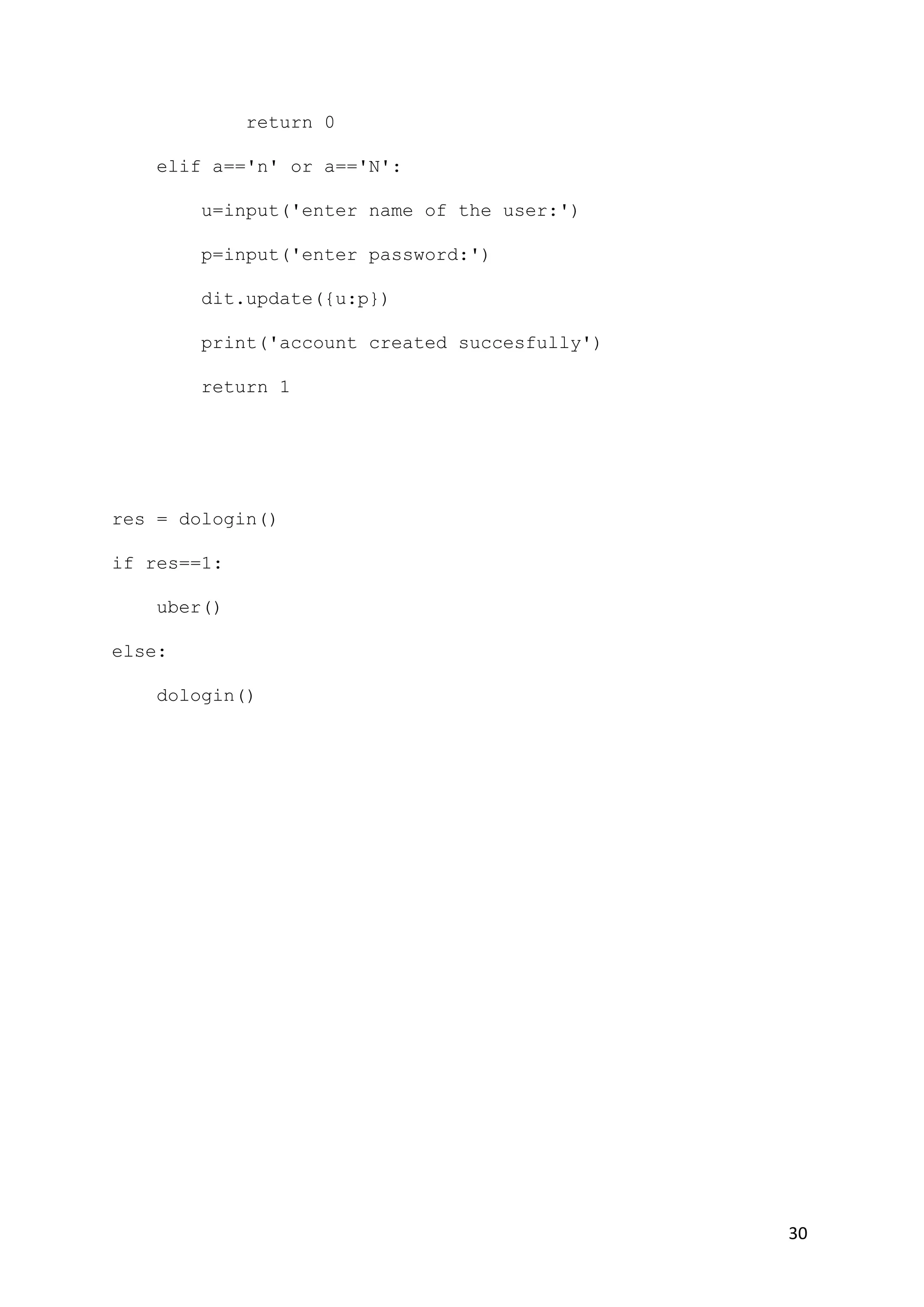 30
return 0
elif a=='n' or a=='N':
u=input('enter name of the user:')
p=input('enter password:')
dit.update({u:p})
print('account created succesfully')
return 1
res = dologin()
if res==1:
uber()
else:
dologin()
 