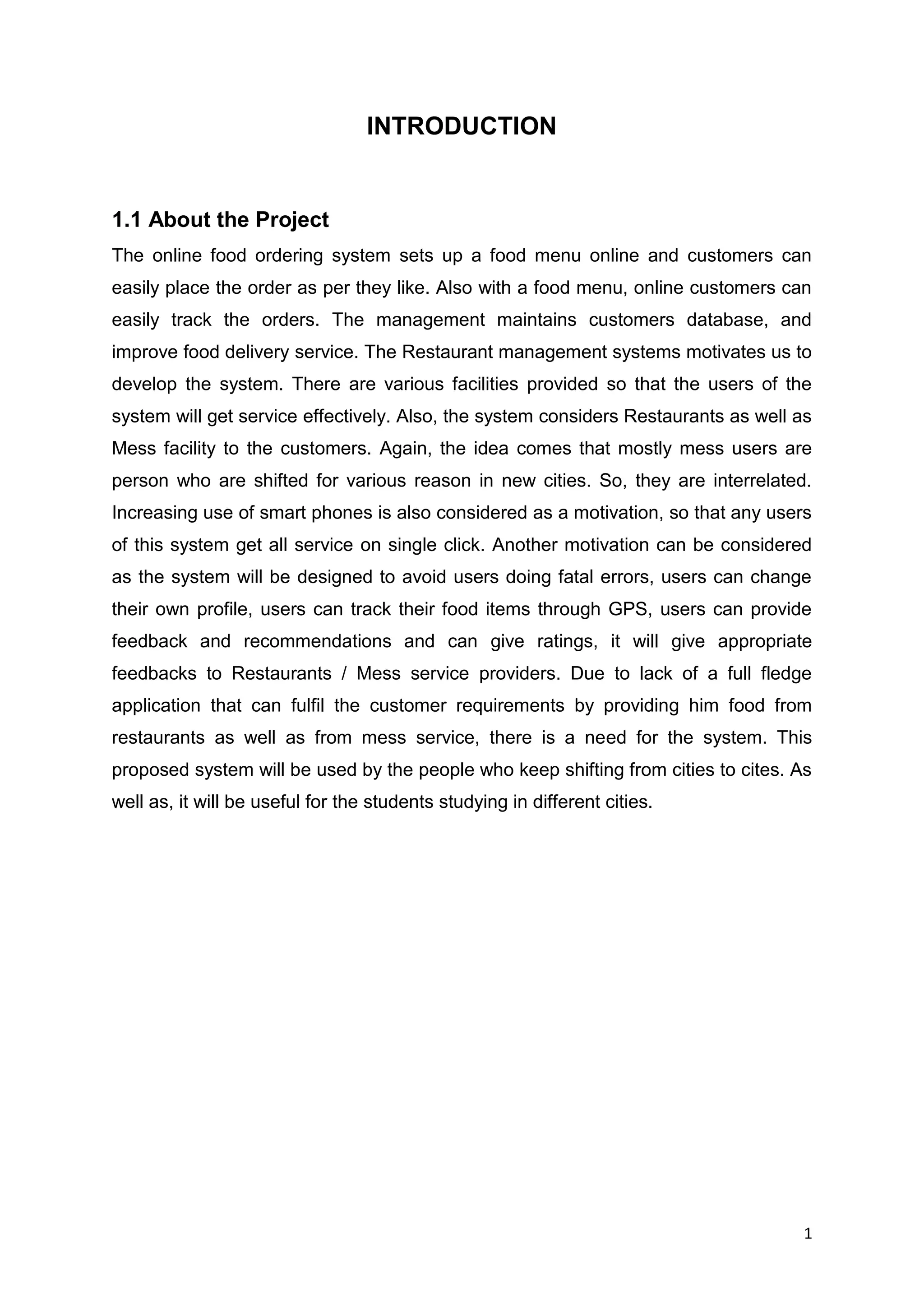 1
INTRODUCTION
1.1 About the Project
The online food ordering system sets up a food menu online and customers can
easily place the order as per they like. Also with a food menu, online customers can
easily track the orders. The management maintains customers database, and
improve food delivery service. The Restaurant management systems motivates us to
develop the system. There are various facilities provided so that the users of the
system will get service effectively. Also, the system considers Restaurants as well as
Mess facility to the customers. Again, the idea comes that mostly mess users are
person who are shifted for various reason in new cities. So, they are interrelated.
Increasing use of smart phones is also considered as a motivation, so that any users
of this system get all service on single click. Another motivation can be considered
as the system will be designed to avoid users doing fatal errors, users can change
their own profile, users can track their food items through GPS, users can provide
feedback and recommendations and can give ratings, it will give appropriate
feedbacks to Restaurants / Mess service providers. Due to lack of a full fledge
application that can fulfil the customer requirements by providing him food from
restaurants as well as from mess service, there is a need for the system. This
proposed system will be used by the people who keep shifting from cities to cites. As
well as, it will be useful for the students studying in different cities.
 