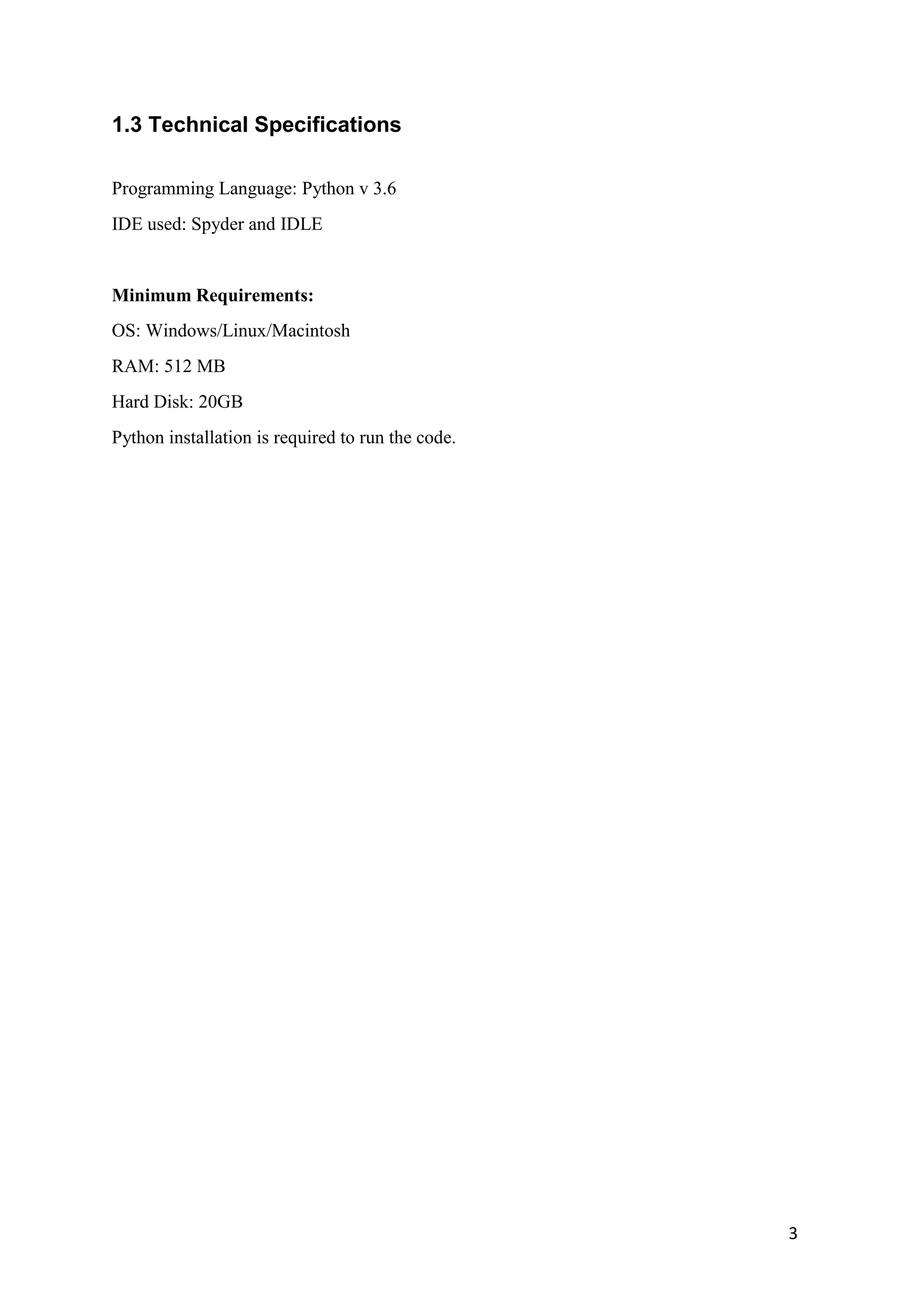 3
1.3 Technical Specifications
Programming Language: Python v 3.6
IDE used: Spyder and IDLE
Minimum Requirements:
OS: Windows/Linux/Macintosh
RAM: 512 MB
Hard Disk: 20GB
Python installation is required to run the code.
 