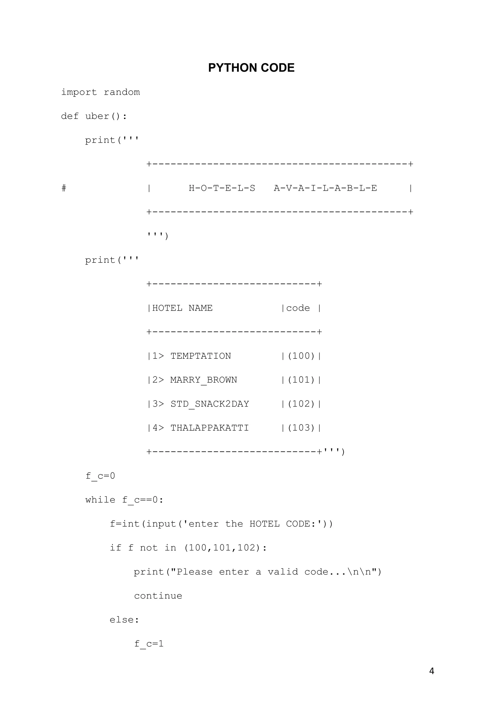 4
PYTHON CODE
import random
def uber():
print('''
+------------------------------------------+
# | H-O-T-E-L-S A-V-A-I-L-A-B-L-E |
+------------------------------------------+
''')
print('''
+---------------------------+
|HOTEL NAME |code |
+---------------------------+
|1> TEMPTATION |(100)|
|2> MARRY_BROWN |(101)|
|3> STD_SNACK2DAY |(102)|
|4> THALAPPAKATTI |(103)|
+---------------------------+''')
f_c=0
while f_c==0:
f=int(input('enter the HOTEL CODE:'))
if f not in (100,101,102):
print("Please enter a valid code...nn")
continue
else:
f_c=1
 