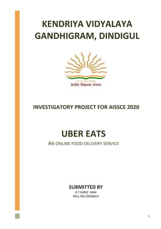 1
UBER EATS
AN ONLINE FOOD DELIVERY SERVICE
SUBMITTED BY
K.T.SHREE RAM
ROLL NO:20626653
KENDRIYA VIDYALAYA
GANDHIGRAM, DINDIGUL
INVESTIGATORY PROJECT FOR AISSCE 2020
 