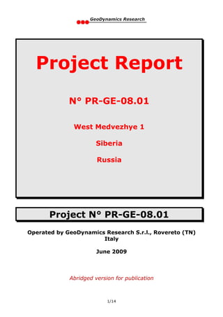 Project Report
             N° PR-GE-08.01

              West Medvezhye 1

                       Siberia

                       Russia




       Project N° PR-GE-08.01
Operated by GeoDynamics Research S.r.l., Rovereto (TN)
                       Italy

                       June 2009




             Abridged version for publication



                           1/14
 