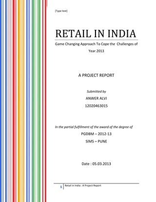[Type text]
1 Retail in India : A Project Report
RETAIL IN INDIA
Game Changing Approach To Cope the Challenges of
Year 2013
A PROJECT REPORT
Submitted by
ANWER ALVI
12020463015
In the partial fulfillment of the award of the degree of
PGDBM – 2012-13
SIMS – PUNE
Date : 05.03.2013
 