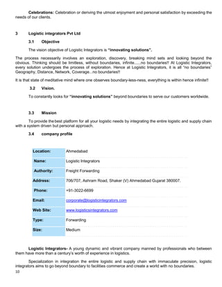 10
Celebrations: Celebration or deriving the utmost enjoyment and personal satisfaction by exceeding the
needs of our clients.
3 Logistic integrators Pvt Ltd
3.1 Objective
The vision objective of Logistic Integrators is “innovating solutions”.
The process necessarily involves an exploration, discovery, breaking mind sets and looking beyond the
obvious. Thinking should be limitless, without boundaries, infinite......no boundaries!! At Logistic Integrators,
every solution undergoes the process of exploration. Hence at Logistic Integrators, it is all “no boundaries”
Geography, Distance, Network, Coverage...no boundaries!!
It is that state of meditative mind where one observes boundary-less-ness, everything is within hence infinite!!
3.2 Vision.
To constantly looks for “innovating solutions” beyond boundaries to serve our customers worldwide.
3.3 Mission
To provide thebest platform for all your logistic needs by integrating the entire logistic and supply chain
with a system driven but personal approach.
3.4 company profile
Location: Ahmedabad
Name: Logistic Integrators
Authority: Freight Forwarding
Address: 706/707, Ashram Road, Shaker (V) Ahmedabad Gujarat 380007.
Phone: +91-3022-6699
Email: corporate@logisticintegrators.com
Web Site: www.logisticsintegrators.com
Type: Forwarding
Size: Medium
Logistic Integrators- A young dynamic and vibrant company manned by professionals who between
them have more than a century‟s worth of experience in logistics.
Specialization in integration the entire logistic and supply chain with immaculate precision, logistic
integrators aims to go beyond boundary to facilities commerce and create a world with no boundaries.
 