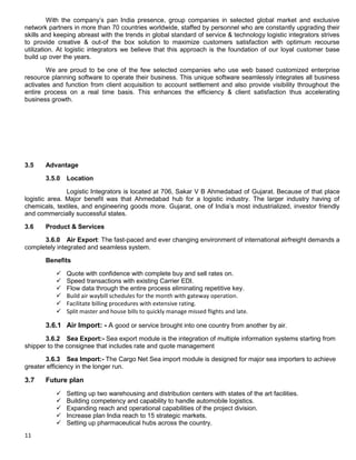 11
With the company‟s pan India presence, group companies in selected global market and exclusive
network partners in more than 70 countries worldwide, staffed by personnel who are constantly upgrading their
skills and keeping abreast with the trends in global standard of service & technology logistic integrators strives
to provide creative & out-of the box solution to maximize customers satisfaction with optimum recourse
utilization. At logistic integrators we believe that this approach is the foundation of our loyal customer base
build up over the years.
We are proud to be one of the few selected companies who use web based customized enterprise
resource planning software to operate their business. This unique software seamlessly integrates all business
activates and function from client acquisition to account settlement and also provide visibility throughout the
entire process on a real time basis. This enhances the efficiency & client satisfaction thus accelerating
business growth.
3.5 Advantage
3.5.0 Location
Logistic Integrators is located at 706, Sakar V B Ahmedabad of Gujarat. Because of that place
logistic area. Major benefit was that Ahmedabad hub for a logistic industry. The larger industry having of
chemicals, textiles, and engineering goods more. Gujarat, one of India‟s most industrialized, investor friendly
and commercially successful states.
3.6 Product & Services
3.6.0 Air Export: The fast-paced and ever changing environment of international airfreight demands a
completely integrated and seamless system.
Benefits
 Quote with confidence with complete buy and sell rates on.
 Speed transactions with existing Carrier EDI.
 Flow data through the entire process eliminating repetitive key.
 Build air waybill schedules for the month with gateway operation.
 Facilitate billing procedures with extensive rating.
 Split master and house bills to quickly manage missed flights and late.
3.6.1 Air Import: - A good or service brought into one country from another by air.
3.6.2 Sea Export:- Sea export module is the integration of multiple information systems starting from
shipper to the consignee that includes rate and quote management
3.6.3 Sea Import:- The Cargo Net Sea import module is designed for major sea importers to achieve
greater efficiency in the longer run.
3.7 Future plan
 Setting up two warehousing and distribution centers with states of the art facilities.
 Building competency and capability to handle automobile logistics.
 Expanding reach and operational capabilities of the project division.
 Increase plan India reach to 15 strategic markets.
 Setting up pharmaceutical hubs across the country.
 