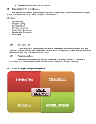 12
 Resident representation in global markets.
3.8 Promotions of Product & Service.
Following are the different types of promotion tools for ports in order to communicate to various target
groups, inform them and influence their perception towards the port.
Advertising
Direct mailing.
Personal Selling.
Representatives.
Domestic networking
Organisation Conferences
Speaker at a Conference
Other tools
3.8.0 Word of mouth
Logistic integrators triggered when a customer experiences something far beyond what was
expected. Slightly exceeding their expectations just won't do it. You've got to go above and beyond the call
of duty if you want your customers to talk about you.
3.8.1 Recommendations
The high point of the two day maritime conference of Bombay Chamber of Commerce &
Industry (BCC&I ) is the release of its recommendations for integration of logistics industry.
3.9 S.W.O.T Analysis of Logistic Integrators
STRENGTHS WEAKNESS.
THREATS. OPPURTUNITIES.
SWOT
ANALYSIS
 