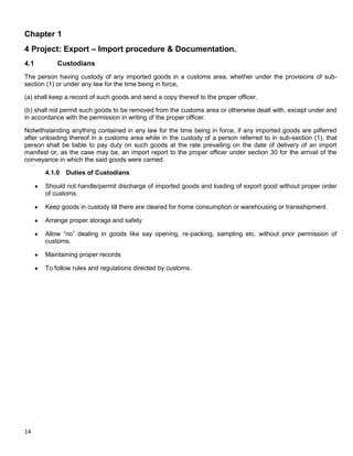 14
Chapter 1
4 Project: Export – Import procedure & Documentation.
4.1 Custodians
The person having custody of any imported goods in a customs area, whether under the provisions of sub-
section (1) or under any law for the time being in force,
(a) shall keep a record of such goods and send a copy thereof to the proper officer.
(b) shall not permit such goods to be removed from the customs area or otherwise dealt with, except under and
in accordance with the permission in writing of the proper officer.
Notwithstanding anything contained in any law for the time being in force, if any imported goods are pilferred
after unloading thereof in a customs area while in the custody of a person referred to in sub-section (1), that
person shall be liable to pay duty on such goods at the rate prevailing on the date of delivery of an import
manifest or, as the case may be, an import report to the proper officer under section 30 for the arrival of the
conveyance in which the said goods were carried.
4.1.0 Duties of Custodians
Should not handle/permit discharge of imported goods and loading of export good without proper order
of customs.
Keep goods in custody till there are cleared for home consumption or warehousing or transshipment.
Arrange proper storage and safety
Allow “no” dealing in goods like say opening, re-packing, sampling etc. without prior permission of
customs.
Maintaining proper records
To follow rules and regulations directed by customs.
 