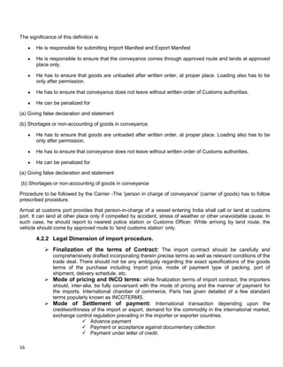 16
The significance of this definition is
He is responsible for submitting Import Manifest and Export Manifest
He is responsible to ensure that the conveyance comes through approved route and lands at approved
place only.
He has to ensure that goods are unloaded after written order, at proper place. Loading also has to be
only after permission.
He has to ensure that conveyance does not leave without written order of Customs authorities.
He can be penalized for
(a) Giving false declaration and statement
(b) Shortages or non-accounting of goods in conveyance.
He has to ensure that goods are unloaded after written order, at proper place. Loading also has to be
only after permission.
He has to ensure that conveyance does not leave without written order of Customs authorities.
He can be penalized for
(a) Giving false declaration and statement
(b) Shortages or non-accounting of goods in conveyance
Procedure to be followed by the Carrier -The 'person in charge of conveyance' (carrier of goods) has to follow
prescribed procedure.
Arrival at customs port provides that person-in-charge of a vessel entering India shall call or land at customs
port. It can land at other place only if compelled by accident, stress of weather or other unavoidable cause. In
such case, he should report to nearest police station or Customs Officer. While arriving by land route, the
vehicle should come by approved route to „land customs station‟ only.
4.2.2 Legal Dimension of import procedure.
 Finalization of the terms of Contract: The import contract should be carefully and
comprehensively drafted incorporating therein precise terms as well as relevant conditions of the
trade deal. There should not be any ambiguity regarding the exact specifications of the goods
terms of the purchase including import price, mode of payment type of packing, port of
shipment, delivery schedule, etc.
 Mode of pricing and INCO terms: while finalization terms of import contract, the importers
should, inter-alia, be fully conversant with the mode of pricing and the manner of payment for
the imports. International chamber of commerce, Paris has given detailed of a few standard
terms popularly known as INCOTERMS.
 Mode of Settlement of payment: International transaction depending upon the
creditworthiness of the import or export, demand for the commodity in the international market,
exchange control regulation prevailing in the importer or exporter countries.
 Advance payment
 Payment or acceptance against documentary collection
 Payment under letter of credit.
 