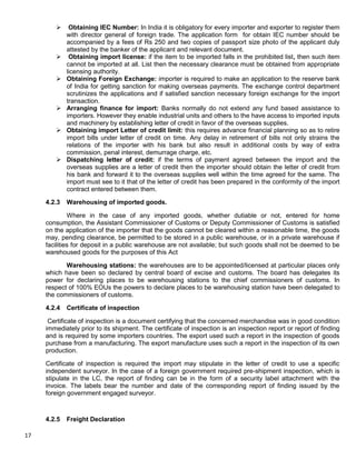 17
 Obtaining IEC Number: In India it is obligatory for every importer and exporter to register them
with director general of foreign trade. The application form for obtain IEC number should be
accompanied by a fees of Rs 250 and two copies of passport size photo of the applicant duly
attested by the banker of the applicant and relevant document.
 Obtaining import license: if the item to be imported falls in the prohibited list, then such item
cannot be imported at all. List then the necessary clearance must be obtained from appropriate
licensing authority.
 Obtaining Foreign Exchange: importer is required to make an application to the reserve bank
of India for getting sanction for making overseas payments. The exchange control department
scrutinizes the applications and if satisfied sanction necessary foreign exchange for the import
transaction.
 Arranging finance for import: Banks normally do not extend any fund based assistance to
importers. However they enable industrial units and others to the have access to imported inputs
and machinery by establishing letter of credit in favor of the overseas supplies.
 Obtaining import Letter of credit limit: this requires advance financial planning so as to retire
import bills under letter of credit on time. Any delay in retirement of bills not only strains the
relations of the importer with his bank but also result in additional costs by way of extra
commission, penal interest, demurrage charge, etc.
 Dispatching letter of credit: if the terms of payment agreed between the import and the
overseas supplies are a letter of credit then the importer should obtain the letter of credit from
his bank and forward it to the overseas supplies well within the time agreed for the same. The
import must see to it that of the letter of credit has been prepared in the conformity of the import
contract entered between them.
4.2.3 Warehousing of imported goods.
Where in the case of any imported goods, whether dutiable or not, entered for home
consumption, the Assistant Commissioner of Customs or Deputy Commissioner of Customs is satisfied
on the application of the importer that the goods cannot be cleared within a reasonable time, the goods
may, pending clearance, be permitted to be stored in a public warehouse, or in a private warehouse if
facilities for deposit in a public warehouse are not available; but such goods shall not be deemed to be
warehoused goods for the purposes of this Act
Warehousing stations: the warehouses are to be appointed/licensed at particular places only
which have been so declared by central board of excise and customs. The board has delegates its
power for declaring places to be warehousing stations to the chief commissioners of customs. In
respect of 100% EOUs the powers to declare places to be warehousing station have been delegated to
the commissioners of customs.
4.2.4 Certificate of inspection
Certificate of inspection is a document certifying that the concerned merchandise was in good condition
immediately prior to its shipment. The certificate of inspection is an inspection report or report of finding
and is required by some importers countries. The export used such a report in the inspection of goods
purchase from a manufacturing. The export manufacture uses such a report in the inspection of its own
production.
Certificate of inspection is required the import may stipulate in the letter of credit to use a specific
independent surveyor. In the case of a foreign government required pre-shipment inspection, which is
stipulate in the LC, the report of finding can be in the form of a security label attachment with the
invoice. The labels bear the number and date of the corresponding report of finding issued by the
foreign government engaged surveyor.
4.2.5 Freight Declaration
 