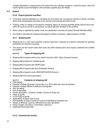 18
Freight declaration is requirement to be obtain form the overseas supplies, in both the cases, when the
import agrees to pay the freight or the overseas supplies pays the freight.
4.3 Export
4.3.0 Export general manifest
 The Export General Manifest is a complete list of all items the conveyance carries on board, including
those to be transshipped and those to be carried to the subsequent ports of call.
 Thereby, entity in charge of conveyance (shipping agent) of carrying exported goods should hand over,
within 24 hours of arrival of conveyance, an export general manifest to the customs.
 When cargo is exported by seaair route, the declaration is termed as Export General Manifest (IGM).
 The EGM is submitted by shipping linesagent to officer of customs, called Inspector of EGM.
4.3.1 Shipping bill
 Shipping bill is a main and important customs document, required by customs authorities for granting
permission for shipment of goods.
 The cargo can be moved inside dock area only after shipping bill is duly signed, stamped and certified
by customs.
4.3.1.0 Types of shipping bill
 Shipping Bill of exports without any export incentive (OGL- Open General License)
 Shipping Bill of export for dutiable goods
 Shipping Bill of exports with DEPB Claim
 Shipping Bill of exports with Duty Drawback Scheme
 Shipping Bill of exports under DEEC/EPCG/DFIA Scheme
 Shipping Bill of Ex-bond exportation.
4.3.1.1 Contents of shipping bill
 CHA Details
 Exporter‟s Details (Exporter License No.) (i.e. IEC & BIN with name & address)
 Importer‟s details (Name & Address) (Consignee)
 Port of loading
 Port of discharge
 Goods description – Quantity, Quality, Country of Origin etc
 Value of goods
 H S N Code of goods
 Applicability of export duty (if any)
 Permissibility of export incentive in terms of DEPB/Duty Drawback etc.
 Details of effective customs notifications for duty calculation
 Ocean Freight, Insurance, Commission, Discount.
 Applicable Exchange Rate
4.3.2 Commercial invoice
 