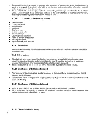19
 Commercial Invoice is prepared by exporter after execution of export order giving details about the
goods to be shipped. It is actually seller‟s bill of merchandise as it contains all the information required
for the preparation of other documents.
 It is essential that the invoice is prepared in the name of buyer or consignee mentioned in the Purchase
Order / Letter of Credit. It is a prima facie evidence of the contract of sale or purchase and therefore,
must be prepared strictly in accordance with contract of sale.
4.3.2.0 Contents of Commercial Invoice
 Exporter details
 Consignee details
 Vessel details
 Load port
 Discharge port
 Invoice no. and date
 Country of origin
 Country of final destination
 Terms of delivery and payment
 Packing description
 Signature of exporter with date
4.3.2.1 Significance
It‟s used in various export formalities such as quality and pre-shipment inspection, excise and customs
procedures, etc.
4.3.3 Bill of Lading
 Bill of lading is a document issued by shipping companyagent acknowledging receipt of goods on
board the vessel & undertaking to deliver goods in like order & condition as received to consignee,
provided the freight and other charges specified in bill of lading are duly paid.
 It‟s also a document of title of goods and is free transferable by endorsement and delivery.
4.3.3.0 Significance of bill lading to export
 Acknowledgment indicating that goods mentioned in document have been received on board
for purpose of shipment.
 Exporter can claim damages from shipping company if goods are lost damaged after issue of
clean bill of lading
4.3.3.1 Significance of bill lading to Import
 It acts as a document of title to goods which is transferable by endorsement & delivery.
 Bill of lading sent by exporter to importer OR importer‟s bank (as the terms agreed between both
parties) enables him to take delivery of goods.
4.3.3.2 Contents of bill of lading
 