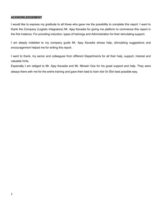 2
ACKNOWLEDGEMENT
I would like to express my gratitude to all those who gave me the possibility to complete this report. I want to
thank the Company (Logistic Integrators) Mr. Ajay Kavadia for giving me platform to commence this report in
the first instance. For providing induction, types of trainings and Administration for their stimulating support.
I am deeply indebted to my company guide Mr. Ajay Kavadia whose help, stimulating suggestions and
encouragement helped me for writing this report.
I want to thank, my senior and colleagues from different Departments for all their help, support, interest and
valuable hints.
Especially I am obliged to Mr. Ajay Kavadia and Mr. Minesh Oza for his great support and help. They were
always there with me for the entire training and gave their best to train me in the best possible way.
 