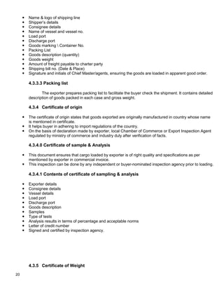 20
 Name & logo of shipping line
 Shipper‟s details
 Consignee details
 Name of vessel and vessel no.
 Load port
 Discharge port
 Goods marking  Container No.
 Packing List
 Goods description (quantity)
 Goods weight
 Amount of freight payable to charter party
 Shipping bill no. (Date & Place)
 Signature and initials of Chief Master/agents, ensuring the goods are loaded in apparent good order.
4.3.3.3 Packing list
The exporter prepares packing list to facilitate the buyer check the shipment. It contains detailed
description of goods packed in each case and gross weight.
4.3.4 Certificate of origin
 The certificate of origin states that goods exported are originally manufactured in country whose name
is mentioned in certificate.
 It helps buyer in adhering to import regulations of the country.
 On the basis of declaration made by exporter, local Chamber of Commerce or Export Inspection Agent
regulated by ministry of commerce and industry duly after verification of facts.
4.3.4.0 Certificate of sample & Analysis
 This document ensures that cargo loaded by exporter is of right quality and specifications as per
mentioned by exporter in commercial invoice.
 This inspection can be done by any independent or buyer-nominated inspection agency prior to loading.
4.3.4.1 Contents of certificate of sampling & analysis
 Exporter details
 Consignee details
 Vessel details
 Load port
 Discharge port
 Goods description
 Samples
 Type of tests
 Analysis results in terms of percentage and acceptable norms
 Letter of credit number
 Signed and certified by inspection agency.
4.3.5 Certificate of Weight
 