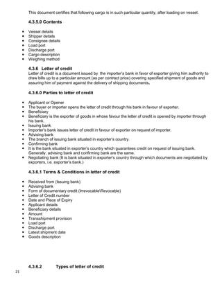 21
This document certifies that following cargo is in such particular quantity, after loading on vessel.
4.3.5.0 Contents
 Vessel details
 Shipper details
 Consignee details
 Load port
 Discharge port
 Cargo description
 Weighing method
4.3.6 Letter of credit
Letter of credit is a document issued by the importer‟s bank in favor of exporter giving him authority to
draw bills up to a particular amount (as per contract price) covering specified shipment of goods and
assuring him of payment against the delivery of shipping documents.
4.3.6.0 Parties to letter of credit
 Applicant or Opener
 The buyer or importer opens the letter of credit through his bank in favour of exporter.
 Beneficiary
 Beneficiary is the exporter of goods in whose favour the letter of credit is opened by importer through
his bank.
 Issuing bank
 Importer‟s bank issues letter of credit in favour of exporter on request of importer.
 Advising bank
 The branch of issuing bank situated in exporter‟s country.
 Confirming bank
 It is the bank situated in exporter‟s country which guarantees credit on request of issuing bank.
Generally, advising bank and confirming bank are the same.
 Negotiating bank (It is bank situated in exporter‟s country through which documents are negotiated by
exporters, i.e. exporter‟s bank.)
4.3.6.1 Terms & Conditions in letter of credit
 Received from (Issuing bank)
 Advising bank
 Form of documentary credit (IrrevocableRevocable)
 Letter of Credit number
 Date and Place of Expiry
 Applicant details
 Beneficiary details
 Amount
 Transshipment provision
 Load port
 Discharge port
 Latest shipment date
 Goods description
4.3.6.2 Types of letter of credit
 