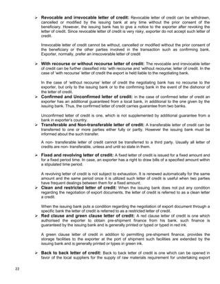 22
 Revocable and irrevocable letter of credit: Revocable letter of credit can be withdrawn,
cancelled or modified by the issuing bank at any time without the prior consent of the
beneficiary. However, the issuing bank has to give a notice to the exporter after revoking the
letter of credit. Since revocable letter of credit is very risky, exporter do not accept such letter of
credit.
Irrevocable letter of credit cannot be without, cancelled or modified without the prior consent of
the beneficiary or the other parties involved in the transaction such as confirming bank.
Exporter, normally, prefer an irrecoverable letter of credit
.
 With recourse or without recourse letter of credit: The revocable and irrevocable letter
of credit can be further classified into „with recourse and „without recourse; letter of credit. In the
case of „with recourse‟ letter of credit the export is held liable to the negotiating bank.
In the case of „without recourse‟ letter of credit the negotiating bank has no recourse to the
exporter, but only to the issuing bank or to the confirming bank in the event of the dishonor of
the letter of credit.
 Confirmed and Unconfirmed letter of credit: in the case of confirmed letter of credit an
exporter has an additional guaranteed from a local bank, in additional to the one given by the
issuing bank. Thus, the confirmed letter of credit carries guarantee from two banks.
Unconfirmed letter of credit is one, which is not supplemented by additional guarantee from a
bank in exporter‟s country.
 Transferable and Non-transferable letter of credit: A transferable letter of credit can be
transferred to one or more parties either fully or partly. However the issuing bank must be
informed about the such transfer.
A non- transferable letter of credit cannot be transferred to a third party. Usually all letter of
credits are non- transferable, unless and until so state in them.
 Fixed and revolving letter of credit: A fixed letter of credit is issued for a fixed amount and
for a fixed period time. In case, an exporter has a right to draw bills of a specified amount within
a stipulated time period.
A revolving letter of credit is not subject to exhaustion. It is renewed automatically for the same
amount and the same period once it is utilized such letter of credit is useful when two parties
have frequent dealings between them for a fixed amount.
 Clean and restricted letter of credit: When the issuing bank does not put any condition
regarding the negotiation of export documents, the letter of credit is referred to as a clean letter
a credit.
When the issuing bank puts a condition regarding the negotiation of export document through a
specific bank the letter of credit is referred to as a restricted letter of credit.
 Red clause and green clause letter of credit: A red clause letter of credit is one which
authorised the exporter to obtain pre-shipment finance from his bank. such finance is
guaranteed by the issuing bank and is generally printed or typed or typed in red ink.
A green clause letter of credit in addition to permitting pre-shipment finance, provides the
storage facilities to the exporter at the port of shipment such facilities are extended by the
issuing bank and is generally printed or types in green ink.
 Back to back letter of credit: Back to back letter of credit is one which can be opened in
favor of the local suppliers for the supply of raw materials requirement for undertaking export
 