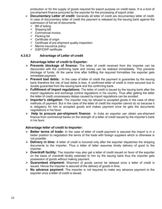 23
production or for the supply of goods required for export purpose on credit basis. It is a kind of
pre-shipment finance procured by the exporter for the processing of export order.
 Documentary Letter of credit: Generally all letter of credit are documentary letter of credit.
In case of documentary letter of credit the payment is released by the issuing bank against the
submission of full set of documents.
 Bill of lading.
 Shipping bill.
 Commercial invoice.
 Packing list
 Certificate of origin
 Certificate of pre shipment quality inspection.
 Marine insurance policy
 GSP/CWP certificate
4.3.6.3 Advantage of Letter of credit
Advantage letter of credit to Exporter:
 Prevents blockage of finance: The letter of credit received from the importer can be
discounted with the confirming bank and money can be realized immediately. This prevents
blockage of funds. At the same time after fulfilling the required formalities the exporter gets
immediate payment.
 Prevent bad debts: In the case of letter of credit the payment is guarantee by the issuing
bank therefore the risk of bad debts is less. A confirmed letter of credit is more secured due to
double guarantee from the issuing bank and the confirming bank.
 Fulfillment of import regulations: The letter of credit is issued by the issuing bank after the
import regulations and exchange control regulations in his country. Thus after getting the letter
the letter of credit unnecessary delays caused by import regulations can be avoided.
 Importer‟s obligation: The importer may be refused to accepted goods in the case of other
methods of payment. But in the case of the letter of credit the importer cannot do so because it
is obligatory for him to accepted goods and makes payment once he gets the documents
negotiations in his favor.
 Help to procure per-shipment finance: In India an exporter van obtain pre-shipment
finance from commercial banks on the strength of a letter of credit issued by the importer‟s bank
in his favor.
Advantage letter of credit to Importer:
 Better terms of trade: In the case of letter of credit payment is assured the import is in a
better position to negotiation the terms of the trade with foreign suppliers which is otherwise is
not possible.
 Delivery in time: A letter of credit is honored only after the exporter dispatches the shipping
documents to the importer. Thus a letter of letter assumes timely delivery of good to the
importer.
 Overdraft facility: The importer may also get a letter of credit issued on favor of the exporter
on the basis of overdraft facility extended to him by the issuing bank thus the importer gets
possession of goods without making payment.
 Guaranteed shipment: Shipment of goods cannot be delayed once a letter of credit is
issued. Hence the importer is assured of the delivery of goods in time.
 No advance payment: The importer is not required to make any advance payment to the
exporter once a letter of credit is issued.
 