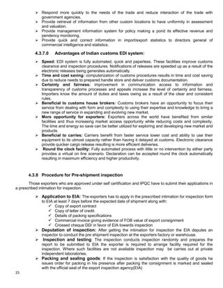 25
 Respond more quickly to the needs of the trade and reduce interaction of the trade with
government agencies.
 Provide retrieval of information from other custom locations to have uniformity in assessment
and valuation.
 Provide management information system for policy making a pond its effective revenue and
pendency monitoring.
 Provide quick and correct information in import/export statistics to directors general of
commercial intelligence and statistics.
4.3.7.0 Advantages of Indian customs EDI system:
 Speed: EDI system is fully automated, quick and paperless. These facilities improve customs
clearance and inspection procedures. Notifications of releases are speeded up as a result of the
electronic releases being generates automatically.
 Time and cost saving: computerization of customs procedures results in time and cost saving
due to reduce needs to prepared handle store and deliver customs documentation.
 Certainty and fairness: improvement in communication access to information and
transparency of customs processes and appeals increase the level of certainty and fairness.
Importers know the amount of duties and taxes owing as a result of the clear and consistent
rules.
 Beneficial to customs house brokers: Customs brokers have an opportunity to focus their
service from dealing with form and complexity to using their expertise and knowledge to bring a
new range of service in expanding and evolving new market.
 More opportunity for exporters: Exporters across the world have benefited from similar
facilities and thus increasing market access opportunity while reducing costs and complexity.
The time and energy so save can be better utilized for exploring and developing new market and
products.
 Beneficial to carries: Carriers benefit from faster service lower cost and ability to use their
equipment to its utmost capacity rather than having it delayed at customs. Electronic clearance
provide quicker cargo release resulting is more efficient deliveries.
 Round the clock facility: Fully automated process with little or no intervention by either party
provides a virtual on line scenario. Declaration can be accepted round the clock automatically
resulting in maximum efficiency and higher productivity.
4.3.8 Procedure for Pre-shipment inspection
Those exporters who are approved under self certification and IPQC have to submit their applications in
a prescribed intimation for inspection.
 Application to EIA: The exporters has to apply in the prescribed intimation for inspection form
to EIA at least 7 days before the expected date of shipment along with:
 Copy of export contract
 Copy of letter of credit.
 Details of packing specifications
 Commercial invoice giving evidence of FOB value of export consignment
 Crossed cheque DD/ in favor of EIA towards inspection
 Deputation of inspection: After getting the intimation for inspection the EIA deputes an
inspector to conduct the pre shipment inspection at the exporters factory or warehouse.
 Inspection and testing: The inspection conducts inspection randomly and prepares the
report to be submitted to EIA the exporter is required to arrange facility required for the
inspection. Where such facilities are not available inspection may be carries out at private
independent laboratories.
 Packing and sealing goods: If the inspection is satisfaction with the quality of goods he
issues order for packing in his presence after packing the consignment is marked and sealed
with the official seal of the export inspection agency(EIA)
 