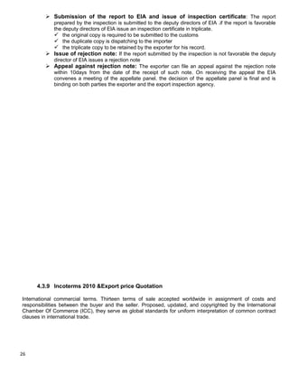 26
 Submission of the report to EIA and issue of inspection certificate: The report
prepared by the inspection is submitted to the deputy directors of EIA .if the report is favorable
the deputy directors of EIA issue an inspection certificate in triplicate.
 the original copy is required to be submitted to the customs
 the duplicate copy is dispatching to the importer
 the triplicate copy to be retained by the exporter for his record.
 Issue of rejection note: If the report submitted by the inspection is not favorable the deputy
director of EIA issues a rejection note
 Appeal against rejection note: The exporter can file an appeal against the rejection note
within 10days from the date of the receipt of such note. On receiving the appeal the EIA
convenes a meeting of the appellate panel. the decision of the appellate panel is final and is
binding on both parties the exporter and the export inspection agency.
4.3.9 Incoterms 2010 &Export price Quotation
International commercial terms. Thirteen terms of sale accepted worldwide in assignment of costs and
responsibilities between the buyer and the seller. Proposed, updated, and copyrighted by the International
Chamber Of Commerce (ICC), they serve as global standards for uniform interpretation of common contract
clauses in international trade.
 