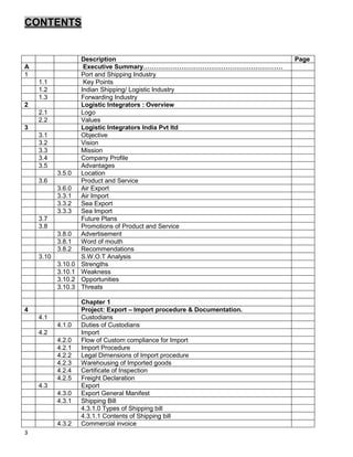 3
CONTENTS
Description Page
A Executive Summary…………………………………………………………
1 Port and Shipping Industry
1.1 Key Points
1.2 Indian Shipping/ Logistic Industry
1.3 Forwarding Industry
2 Logistic Integrators : Overview
2.1 Logo
2.2 Values
3 Logistic Integrators India Pvt ltd
3.1 Objective
3.2 Vision
3.3 Mission
3.4 Company Profile
3.5 Advantages
3.5.0 Location
3.6 Product and Service
3.6.0 Air Export
3.3.1 Air Import
3.3.2 Sea Export
3.3.3 Sea Import
3.7 Future Plans
3.8 Promotions of Product and Service
3.8.0 Advertisement
3.8.1 Word of mouth
3.8.2 Recommendations
3.10 S.W.O.T Analysis
3.10.0 Strengths
3.10.1 Weakness
3.10.2 Opportunities
3.10.3 Threats
Chapter 1
4 Project: Export – Import procedure & Documentation.
4.1 Custodians
4.1.0 Duties of Custodians
4.2 Import
4.2.0 Flow of Custom compliance for Import
4.2.1 Import Procedure
4.2.2 Legal Dimensions of Import procedure
4.2.3 Warehousing of Imported goods
4.2.4 Certificate of Inspection
4.2.5 Freight Declaration
4.3 Export
4.3.0 Export General Manifest
4.3.1 Shipping Bill
4.3.1.0 Types of Shipping bill
4.3.1.1 Contents of Shipping bill
4.3.2 Commercial invoice
 