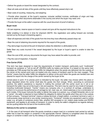 30
• Deliver the goods on board the vessel designated by the contract;
• Bear all costs and all risks of the goods until they have effectively passed ship‟s rail;
• Bear costs of counting, measuring, and weighing;
• Provide when required, at the buyer‟s expense, consular certified invoices, certificates of origin and help
buyer to obtain other documents obtainable in the country and which the buyer may need; and
• Provide the buyer at the seller‟s expense with the usual document of proof of delivery.
Buyer must:
• At own expense, reserve space on board a vessel and give all the required instructions to the
Seller enabling it to deliver in time for shipment (NOTE: this registration and calling forward are normally
carried out by the buyer‟s forwarding agent.);
• Bear all expenses and risks of the goods from the time they have effectively passed ships rail;
• Bear the cost of obtaining documents required for the export of the goods;
• Pay demurrage incurred at the port of shipment unless the detention is attributable to the
Seller Bear any costs incurred if the vessel designated by the buyer or buyer‟s agent is unable to take the
goods;
• Bear the cost of B/L and any documents the buyer may have asked the seller to provide; and
• Pay the cost of inspection, if required
Free Carrier (FCA)
This term has been designed to meet the requirements of modern transport, particularly such “multimodal”
transport as container or “roll on-roll off” (RO/RO) traffic by trailers and ferries. It is based on the same main
principles as FOB except that the seller fulfils his obligations when the goods are delivered into the custody of
the carrier at the named point (and not loaded onto any means of transport used for the main voyage). “Free
Carrier” means that the seller fulfills the obligation to deliver at the point when the goods are handed over and
cleared for export into the charge of the carrier named by the buyer at the
named place or point. If no precise point is indicated by the buyer, the seller may choose within the place or
range stipulated where the carrier shall take the goods into their charge. When, according to commercial
practice, the seller‟s assistance is required in making the contract with the carrier (such as in rail or air
transport) the seller may act at the buyer‟s risk and expense. This term may be used for any mode of transport,
including multimodal transport. “Carrier” means any company who, in a contract of carriage, undertakes to
perform or to procure the performance of carriage by rail, road, sea, air, inland waterway or by a combination of
such modes. If the buyer instructs the seller to deliver the cargo to a person, e.g. a freight forwarder who is not
a “carrier”, the seller is deemed to have fulfilled his obligation to deliver the goods when they are in the custody
of that company. “Transport terminal” means a railway terminal, a freight station, a container terminal or yard, a
multi-purpose cargo terminal or any similar receiving point. “Container” includes any equipment used to unitize
cargo, e.g. all types of containers and/or flats, whether ISO accepted or not, trailers swap bodies and RO/RO
equipment, and applies to all modes of transport. In order to clarify the seller‟s obligations as regards delivery,
we are quoting below the full text of the Incoterms 2000:
Delivery to the carrier is completed:
1. In the case of rail transport when the goods constitute a wagon load (or a container load carried by rail) the
seller has to load the wagon or container in the appropriate manner. Delivery is completed when the loaded
wagon or container is taken over by the railway or by another person acting on its behalf.
 