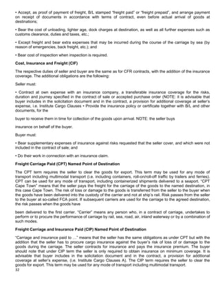 32
• Accept, as proof of payment of freight, B/L stamped “freight paid” or “freight prepaid”, and arrange payment
on receipt of documents in accordance with terms of contract, even before actual arrival of goods at
destinations;
• Bear the cost of unloading, lighter age, dock charges at destination, as well as all further expenses such as
customs clearance, duties and taxes, etc.;
• Except freight and bear extra expenses that may be incurred during the course of the carriage by sea (by
reason of emergencies, back freight, etc.); and
• Bear cost of inspection when inspection is required.
Cost, Insurance and Freight (CIF)
The respective duties of seller and buyer are the same as for CFR contracts, with the addition of the insurance
coverage. The additional obligations are the following:
Seller must:
• Contract at own expense with an insurance company, a transferable insurance coverage for the risks,
duration and journey specified in the contract of sale or accepted purchase order (NOTE: it is advisable that
buyer includes in the solicitation document and in the contract, a provision for additional coverage at seller‟s
expense, i.e. Institute Cargo Clauses • Provide the insurance policy or certificate together with B/L and other
documents, for the
buyer to receive them in time for collection of the goods upon arrival. NOTE: the seller buys
insurance on behalf of the buyer.
Buyer must:
• Bear supplementary expenses of insurance against risks requested that the seller cover, and which were not
included in the contract of sale; and
• Do their work in connection with an insurance claim.
Freight Carriage Paid (CPT) Named Point of Destination
The CPT term requires the seller to clear the goods for export. This term may be used for any mode of
transport including multimodal transport (i.e. including containers, roll-on/roll-off traffic by trailers and ferries).
CPT can be used for any mode of transport, including containerized shipments delivered to a seaport. “CPT
Cape Town” means that the seller pays the freight for the carriage of the goods to the named destination, in
this case Cape Town. The risk of loss or damage to the goods is transferred from the seller to the buyer when
the goods have been delivered into the custody of the carrier and not at ship‟s rail. Risk passes from the seller
to the buyer at so-called FCA point. If subsequent carriers are used for the carriage to the agreed destination,
the risk passes when the goods have
been delivered to the first carrier. “Carrier” means any person who, in a contract of carriage, undertakes to
perform or to procure the performance of carriage by rail, sea, road, air, inland waterway or by a combination of
such modes.
Freight Carriage and Insurance Paid (CIP) Named Point of Destination
“Carriage and insurance paid to …” means that the seller has the same obligations as under CPT but with the
addition that the seller has to procure cargo insurance against the buyer‟s risk of loss of or damage to the
goods during the carriage. The seller contracts for insurance and pays the insurance premium. The buyer
should note that under CIP term the seller is only required to obtain insurance on minimum coverage. It is
advisable that buyer includes in the solicitation document and in the contract, a provision for additional
coverage at seller‟s expense, (i.e. Institute Cargo Clauses A). The CIP term requires the seller to clear the
goods for export. This term may be used for any mode of transport including multimodal transport.
 