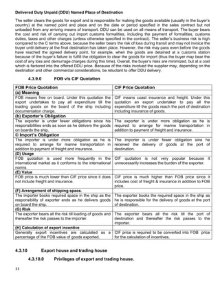 33
Delivered Duty Unpaid (DDU) Named Place of Destination
The seller clears the goods for export and is responsible for making the goods available (usually in the buyer‟s
country) at the named point and place and on the date or period specified in the sales contract but not
unloaded from any arriving means of transport. DDU can be used on all means of transport. The buyer bears
the cost and risk of carrying out import customs formalities, including the payment of formalities, customs
duties, taxes and other charges (unless otherwise specified in the contract). The seller‟s business risk is high
compared to the C terms above, because the seller bears the risk of loss during transit and may not invoice the
buyer until delivery at the final destination has taken place. However, the risk may pass even before the goods
have reached the agreed delivery point, for example, when the goods are detained at a customs station
because of the buyer‟s failure to fulfill the obligation to clear the goods for import (thus the buyer may bear the
cost of any loss and demurrage charges during this time). Overall, the buyer‟s risks are minimized, but at a cost
which is factored into the offered DDU price. Because of the risks involved the supplier may, depending on the
destination and other commercial considerations, be reluctant to offer DDU delivery.
4.3.9.0 FOB v/s CIF Quotation
FOB Price Quotation CIF Price Quotation
(a) Meaning
FOB means free on board. Under this quotation the
export undertakes to pay all expenditure till the
loading goods on the board of the ship including
documentation charge.
CIF means coast insurance and freight. Under this
quotation an export undertaker to pay all the
expenditure till the goods reach the port of destination
including insurance of goods.
(b) Exporter‟s Obligation
The exporter is under fewer obligations since his
responsibilities ends as soon as he delivers the goods
on boards the ship.
The exporter is under more obligation as he is
required to arrange for marine transportation in
addition to payment of freight and insurance.
© Import‟s Obligation
The importer is under more obligation as he is
required to arrange for marine transportation in
addition to payment of freight and insurance.
The importer is under fewer obligation sine he
received the delivery of goods at the port of
destination.
(D) Usage
FOB quotation is used more frequently in the
international market as it conforms to the international
norms
CIF quotation is not very popular because it
unnecessarily increases the burden of the exporter.
(E) Value
FOB price is much lower than CIF price since it does
not include freight and insurance.
CIF price is much higher than FOB price since it
includes cost of freight & insurance in addition to FOB
price.
(F) Arrangement of shipping space.
The importer books required space in the ship as the
responsibility of exporter ends as he delivers goods
on board the ship.
The exporter books the required space in the ship as
he is responsible for the delivery of goods at the port
of destination.
(G) Risk
The exporter bears all the risk till loading of goods and
thereafter the risk passes to the importer.
The exporter bears all the risk till the port of
destination and thereafter the risk passes to the
importer.
(H) Calculation of export incentive
Generally export incentives are calculated as a
percentage of the FOB value of goods exported.
CIF price is required to be converted into FOB price
for the calculation of incentives.
4.3.10 Export house and trading house
4.3.10.0 Privileges of export and trading house.
 