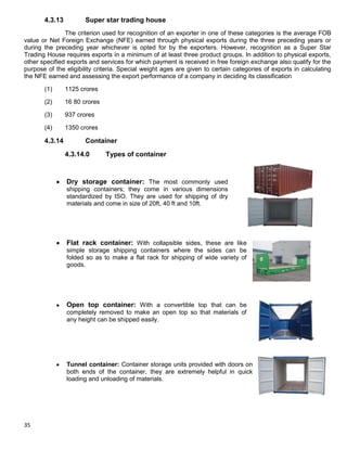 35
4.3.13 Super star trading house
The criterion used for recognition of an exporter in one of these categories is the average FOB
value or Net Foreign Exchange (NFE) earned through physical exports during the three preceding years or
during the preceding year whichever is opted for by the exporters. However, recognition as a Super Star
Trading House requires exports in a minimum of at least three product groups. In addition to physical exports,
other specified exports and services for which payment is received in free foreign exchange also qualify for the
purpose of the eligibility criteria. Special weight ages are given to certain categories of exports in calculating
the NFE earned and assessing the export performance of a company in deciding its classification
(1) 1125 crores
(2) 16 80 crores
(3) 937 crores
(4) 1350 crores
4.3.14 Container
4.3.14.0 Types of container
Dry storage container: The most commonly used
shipping containers; they come in various dimensions
standardized by ISO. They are used for shipping of dry
materials and come in size of 20ft, 40 ft and 10ft.
Flat rack container: With collapsible sides, these are like
simple storage shipping containers where the sides can be
folded so as to make a flat rack for shipping of wide variety of
goods.
Open top container: With a convertible top that can be
completely removed to make an open top so that materials of
any height can be shipped easily.
Tunnel container: Container storage units provided with doors on
both ends of the container, they are extremely helpful in quick
loading and unloading of materials.
 