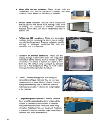36
Open side storage container: These storage units are
provided with doors that can change into completely open sides
providing a much wider room for loading of materials.
Double doors container: They are kind of storage units
that are provided with double doors, making a wider room
for loading and unloading of materials. Construction
materials include steel, iron etc in standardized sizes of
20ft and 40ft.
Refrigerated ISO containers: These are temperature
regulated shipping containers that always have a carefully
controlled low temperature. They are exclusively used for
shipment of perishable substances like fruits and
vegetables over long distances.
Insulated or thermal containers: These are the
shipping storage containers that come with a regulated
temperature control allowing them to maintain a higher
temperature. The choice of material is so done to allow
them long life without being damaged by constant
exposure to high temperature. They are most suitable
for long distance transportation of products.
Tanks: Container storage units used mostly for
transportation of liquid materials, they are used by a
huge proportion of entire shipping industry. They are
mostly made of strong steel or other anti corrosive
materials providing them with long life and protection
to the materials.
. Cargo storage roll container: A foldable container,
this is one of the specialized container units made for
purpose of transporting sets or stacks of materials.
They are made of thick and strong wire mesh along
with rollers that allows their easy movement. Availability
in a range of colored wire meshes make these shipping
container units a little more cheerful.
 