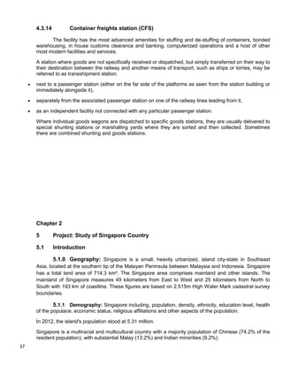 37
4.3.14 Container freights station (CFS)
The facility has the most advanced amenities for stuffing and de-stuffing of containers, bonded
warehousing, in house customs clearance and banking, computerized operations and a host of other
most modern facilities and services.
A station where goods are not specifically received or dispatched, but simply transferred on their way to
their destination between the railway and another means of transport, such as ships or lorries, may be
referred to as transshipment station.
next to a passenger station (either on the far side of the platforms as seen from the station building or
immediately alongside it),
separately from the associated passenger station on one of the railway lines leading from it,
as an independent facility not connected with any particular passenger station.
Where individual goods wagons are dispatched to specific goods stations, they are usually delivered to
special shunting stations or marshalling yards where they are sorted and then collected. Sometimes
there are combined shunting and goods stations.
Chapter 2
5 Project: Study of Singapore Country
5.1 Introduction
5.1.0 Geography: Singapore is a small, heavily urbanized, island city-state in Southeast
Asia, located at the southern tip of the Malayan Peninsula between Malaysia and Indonesia. Singapore
has a total land area of 714.3 km². The Singapore area comprises mainland and other islands. The
mainland of Singapore measures 49 kilometers from East to West and 25 kilometers from North to
South with 193 km of coastline. These figures are based on 2.515m High Water Mark cadastral survey
boundaries.
5.1.1 Demography: Singapore including, population, density, ethnicity, education level, health
of the populace, economic status, religious affiliations and other aspects of the population.
In 2012, the island's population stood at 5.31 million.
Singapore is a multiracial and multicultural country with a majority population of Chinese (74.2% of the
resident population), with substantial Malay (13.2%) and Indian minorities (9.2%).
 