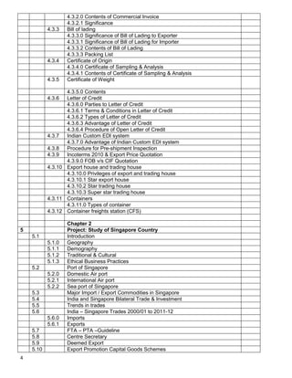 4
4.3.2.0 Contents of Commercial Invoice
4.3.2.1 Significance
4.3.3 Bill of lading
4.3.3.0 Significance of Bill of Lading to Exporter
4.3.3.1 Significance of Bill of Lading for Importer
4.3.3.2 Contents of Bill of Lading
4.3.3.3 Packing List
4.3.4 Certificate of Origin
4.3.4.0 Certificate of Sampling & Analysis
4.3.4.1 Contents of Certificate of Sampling & Analysis
4.3.5 Certificate of Weight
4.3.5.0 Contents
4.3.6 Letter of Credit
4.3.6.0 Parties to Letter of Credit
4.3.6.1 Terms & Conditions in Letter of Credit
4.3.6.2 Types of Letter of Credit
4.3.6.3 Advantage of Letter of Credit
4.3.6.4 Procedure of Open Letter of Credit
4.3.7 Indian Custom EDI system
4.3.7.0 Advantage of Indian Custom EDI system
4.3.8 Procedure for Pre-shipment Inspection
4.3.9 Incoterms 2010 & Export Price Quotation
4.3.9.0 FOB v/s CIF Quotation
4.3.10 Export house and trading house
4.3.10.0 Privileges of export and trading house
4.3.10.1 Star export house
4.3.10.2 Star trading house
4.3.10.3 Super star trading house
4.3.11 Containers
4.3.11.0 Types of container
4.3.12 Container freights station (CFS)
Chapter 2
5 Project: Study of Singapore Country
5.1 Introduction
5.1.0 Geography
5.1.1 Demography
5.1.2 Traditional & Cultural
5.1.3 Ethical Business Practices
5.2 Port of Singapore
5.2.0 Domestic Air port
5.2.1 International Air port
5.2.2 Sea port of Singapore
5.3 Major Import / Export Commodities in Singapore
5.4 India and Singapore Bilateral Trade & Investment
5.5 Trends in trades
5.6 India – Singapore Trades 2000/01 to 2011-12
5.6.0 Imports
5.6.1 Exports
5.7 FTA – PTA –Guideline
5.8 Centre Secretary
5.9 Deemed Export
5.10 Export Promotion Capital Goods Schemes
 