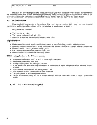 47
Block of 11th
to 12th
year 50%
However the export obligation of a particular block of year may be set off by the excess export made in
the preceding block year. Where export obligation of any particular block of year is not fulfilled in terms of the
above proportion such authorization holder shall within 3 months from the expiry of the block of year.
5.11 Duty Drawback
Duty drawback is composed of the customs duty and central excise duty paid on raw material
components and consumables utilized in the manufacture of goods mean for export.
Duty drawback is allows:
 The customs act,1962;
 The central excise and salt act,1995;
 Customs and central excise duty drawback rules,1995.
Eligible for DBK
 Raw material and other inputs used in the process of manufacturing goods for export purpose.
 Materials used in manufacturing of raw materials to be used in manufacturing good for exports purpose.
 Material used for packing manufacturing goods.
 Irrecoverable wastage in the production process.
 Manufacturing goods ready for marketing abroad.
DBK is not application in the following cases;
 Amount of DBK is less than 1% of FOB value of goods exports.
 Amount of DBK is less than Rs 50.
 If the goods exported are damaged in transit.
 If the goods are manufacturing and export in discharge of export obligation under advance license
scheme.
 Imported raw material input are not eligible for DBK.
 Raw material or input used are not subject to excise.
 Goods exported to Burma Nepal or Bhutan.
 Goods are manufacturing in 100% export oriented units or free trade zones or export processing
zones.
5.11.0 Procedure for claiming DBK.
 