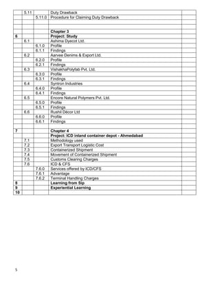 5
5.11 Duty Drawback
5.11.0 Procedure for Claiming Duty Drawback
Chapter 3
6 Project: Study
6.1 Ashima Dyecot Ltd.
6.1.0 Profile
6.1.1 Findings
6.2 Aarvee Denims & Export Ltd.
6.2.0 Profile
6.2.1 Findings
6.3 VishakhaPolyfab Pvt. Ltd.
6.3.0 Profile
6.3.1 Findings
6.4 Syntron Industries
6.4.0 Profile
6.4.1 Findings
6.5 Encore Natural Polymers Pvt. Ltd.
6.5.0 Profile
6.5.1 Findings
6.6 Rushil Décor Ltd
6.6.0 Profile
6.6.1 Findings
7 Chapter 4
Project: ICD inland container depot - Ahmedabad
7.1 Methodology used
7.2 Export Transport Logistic Cost
7.3 Containerized Shipment
7.4 Movement of Containerized Shipment
7.5 Customs Clearing Charges
7.6 ICD & CFS
7.6.0 Services offered by ICD/CFS
7.6.1 Advantage
7.6.2 Terminal Handling Charges
8 Learning from Sip
9 Experiential Learning
10
 