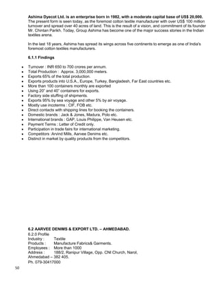 50
Ashima Dyecot Ltd. is an enterprise born in 1982, with a moderate capital base of US$ 20,000.
The present form is seen today, as the foremost cotton textile manufacturer with over US$ 100 million
turnover and spread over 40 acres of land. This is the result of a vision, and commitment of its founder
Mr. Chintan Parikh. Today, Group Ashima has become one of the major success stories in the Indian
textiles arena.
In the last 18 years, Ashima has spread its wings across five continents to emerge as one of India's
foremost cotton textiles manufacturers.
6.1.1 Findings
Turnover : INR 650 to 700 crores per annum.
Total Production : Approx. 3,000,000 meters.
Exports 65% of the total production.
Exports products into U.S.A., Europe, Turkey, Bangladesh, Far East countries etc.
More than 100 containers monthly are exported
Using 20” and 40” containers for exports.
Factory side stuffing of shipments.
Exports 95% by sea voyage and other 5% by air voyage.
Mostly use incoterms : CIF, FOB etc.
Direct contacts with shipping lines for booking the containers.
Domestic brands : Jack & Jones, Madura, Polo etc.
International brands : GAP, Louis Philippe, Van Heusen etc.
Payment Terms : Letter of Credit only.
Participation in trade fairs for international marketing.
Competitors :Arvind Mills, Aarvee Denims etc.
Distinct in market by quality products from the competitors.
6.2 AARVEE DENIMS & EXPORT LTD. – AHMEDABAD.
6.2.0 Profile
Industry : Textile
Products : Manufacture Fabrics& Garments.
Employees : More than 1000
Address : 188/2, Ranipur Village, Opp. CNI Church, Narol,
Ahmedabad – 382 405.
Ph. 079-30417000
 