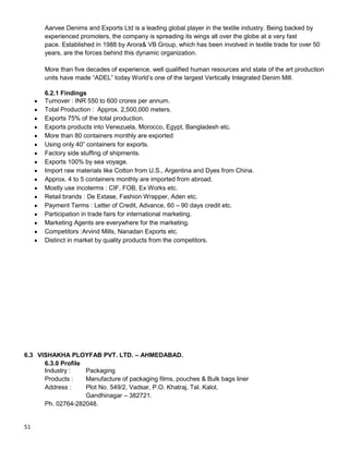 51
Aarvee Denims and Exports Ltd is a leading global player in the textile industry. Being backed by
experienced promoters, the company is spreading its wings all over the globe at a very fast
pace. Established in 1988 by Arora& VB Group, which has been involved in textile trade for over 50
years, are the forces behind this dynamic organization.
More than five decades of experience, well qualified human resources and state of the art production
units have made “ADEL” today World‟s one of the largest Vertically Integrated Denim Mill.
6.2.1 Findings
Turnover : INR 550 to 600 crores per annum.
Total Production : Approx. 2,500,000 meters.
Exports 75% of the total production.
Exports products into Venezuela, Morocco, Egypt, Bangladesh etc.
More than 80 containers monthly are exported
Using only 40” containers for exports.
Factory side stuffing of shipments.
Exports 100% by sea voyage.
Import raw materials like Cotton from U.S., Argentina and Dyes from China.
Approx. 4 to 5 containers monthly are imported from abroad.
Mostly use incoterms : CIF, FOB, Ex Works etc.
Retail brands : De Extase, Fashion Wrapper, Aden etc.
Payment Terms : Letter of Credit, Advance, 60 – 90 days credit etc.
Participation in trade fairs for international marketing.
Marketing Agents are everywhere for the marketing.
Competitors :Arvind Mills, Nanadan Exports etc.
Distinct in market by quality products from the competitors.
6.3 VISHAKHA PLOYFAB PVT. LTD. – AHMEDABAD.
6.3.0 Profile
Industry : Packaging
Products : Manufacture of packaging films, pouches & Bulk bags liner
Address : Plot No. 549/2, Vadsar, P.O. Khatraj, Tal. Kalol,
Gandhinagar – 382721.
Ph. 02764-282048.
 