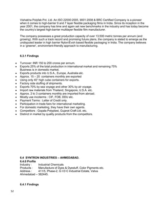 52
Vishakha Polyfab Pvt. Ltd. An ISO 22000:2005, 9001:2008 & BRC Certified Company is a pioneer
when it comes to high-barrier 9 and 7 layer flexible packaging films in India. Since its inception in the
year 2001, the company has time and again set new benchmarks in the industry and has today become
the country‟s largest high-barrier multilayer flexible film manufacturer.
The company possesses a great production capacity of over 13,500 metric tonnes per annum (and
growing). With such a track record and promising future plans, the company is slated to emerge as the
undisputed leader in high barrier Nylon/Evoh based flexible packaging in India. The company believes
in a „greener‟, environment-friendly approach to manufacturing.
6.3.1 Findings
Turnover: INR 150 to 200 crores per annum.
Exports 25% of the total production in international market and remaining 75%
Business is in domestic market.
Exports products into U.S.A., Europe, Australia etc.
Approx. 15 – 20 containers monthly are exported
Using only 40” high cube containers for exports.
Factory side stuffing of shipments.
Exports 70% by sea voyage and other 30% by air voyage.
Import raw materials from Thailand, Singapore, U.S.A. etc.
Approx. 2 to 3 containers monthly are imported from abroad.
Mostly use incoterms : CIF, FOB, DDU etc.
Payment Terms : Letter of Credit only.
Participation in trade fairs for international marketing.
For domestic marketing, they have their own agents.
Competitors : Gopala Polyplast, Gujarat Craft Ltd. etc.
Distinct in market by quality products from the competitors.
6.4 SYNTRON INDUSTRIES – AHMEDABAD.
6.4.0 Profile
Industry : Industrial Chemicals
Products : Manufacture of Dyes & Dyestuff, Color Pigments etc.
Address : 411/5, Phase-2, G I D C Industrial Estate, Vatva
Ahmedabad – 382445.
6.4.1 Findings
 