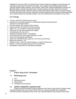 55
Established in the year 1992, we at Rushil Decor Private Limited are engaged in manufacturing and
exporting a quality range of decorative laminates. Our complete range includes Bamboo Series
Laminate, Illusion Series Laminate, Jute Laminate, Cotton Fiber Laminate, Metal Bond Laminate and
Microline Series Laminate, Decorative Color Laminate, Antique Laminate, Solid Color Laminate,
Microline Series Laminate. Apart from these, we also offer Shaping Techno Series Laminate, Antique
Laminate and Solid Color Laminate. Fabricated using high-grade material, these are widely appreciated
by our clients owing to their beautiful designs, nice color combinations and durability to count a few.
6.4.1 Findings
Turnover : INR 150 to 200 crores per annum.
Exports 65% of the total production in international market and remaining 35%
business is in domestic market.
From the exports, 50% export to Gulf countries.
Exports products into Gulf and Far East countries.
Approx. 30 – 35 containers monthly are exported
Using only 20” high cube containers for exports.
The shipments are only in FCL.
Stuffing of shipments at ICD – Ahmedabad.
From factory to ICD, local transport services are used.
Plants are at Dhangdhra and Mansar.
Import raw materials like foils, paper etc. from China and Germany.
Mostly use incoterms : CIF
Payment Terms : Letter of Credit of 90 days, on credit for 90 days etc.
Distinct in market by quality products from the competitors.
Participation in trade fairs for international marketing.
Chapter 4
7 Project: Study at ICD – Ahmedabad
7.1 Methodology used
1. Visit
2. Secondary search
3. Observations
4. Interactive communications
7.2 EXPORT TRANSPORT LOGISTICS COST
Ocean and surface transport costs are excessive and create a major barrier to foreign market.
Transport infrastructure, such as ports, ICDs, CFSs, etc., plays an essential role in facilitation
international trade, constituting as they do the main interface between ocean transport and surface
 