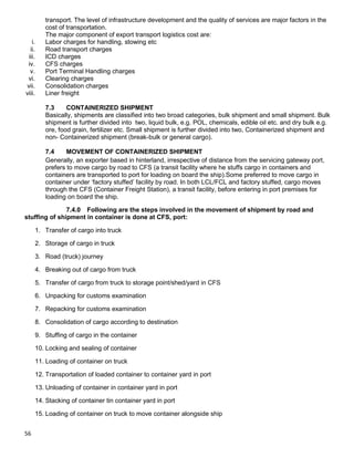 56
transport. The level of infrastructure development and the quality of services are major factors in the
cost of transportation.
The major component of export transport logistics cost are:
i. Labor charges for handling, stowing etc
ii. Road transport charges
iii. ICD charges
iv. CFS charges
v. Port Terminal Handling charges
vi. Clearing charges
vii. Consolidation charges
viii. Liner freight
7.3 CONTAINERIZED SHIPMENT
Basically, shipments are classified into two broad categories, bulk shipment and small shipment. Bulk
shipment is further divided into two, liquid bulk, e.g. POL, chemicals, edible oil etc. and dry bulk e.g.
ore, food grain, fertilizer etc. Small shipment is further divided into two, Containerized shipment and
non- Containerized shipment (break-bulk or general cargo).
7.4 MOVEMENT OF CONTAINERIZED SHIPMENT
Generally, an exporter based in hinterland, irrespective of distance from the servicing gateway port,
prefers to move cargo by road to CFS (a transit facility where he stuffs cargo in containers and
containers are transported to port for loading on board the ship).Some preferred to move cargo in
container under „factory stuffed‟ facility by road. In both LCL/FCL and factory stuffed, cargo moves
through the CFS (Container Freight Station), a transit facility, before entering in port premises for
loading on board the ship.
7.4.0 Following are the steps involved in the movement of shipment by road and
stuffing of shipment in container is done at CFS, port:
1. Transfer of cargo into truck
2. Storage of cargo in truck
3. Road (truck) journey
4. Breaking out of cargo from truck
5. Transfer of cargo from truck to storage point/shed/yard in CFS
6. Unpacking for customs examination
7. Repacking for customs examination
8. Consolidation of cargo according to destination
9. Stuffing of cargo in the container
10. Locking and sealing of container
11. Loading of container on truck
12. Transportation of loaded container to container yard in port
13. Unloading of container in container yard in port
14. Stacking of container tin container yard in port
15. Loading of container on truck to move container alongside ship
 