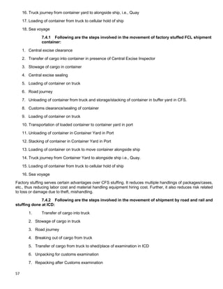 57
16. Truck journey from container yard to alongside ship, i.e., Quay
17. Loading of container from truck to cellular hold of ship
18. Sea voyage
7.4.1 Following are the steps involved in the movement of factory stuffed FCL shipment
container:
1. Central excise clearance
2. Transfer of cargo into container in presence of Central Excise Inspector
3. Stowage of cargo in container
4. Central excise sealing
5. Loading of container on truck
6. Road journey
7. Unloading of container from truck and storage/stacking of container in buffer yard in CFS.
8. Customs clearance/sealing of container
9. Loading of container on truck
10. Transportation of loaded container to container yard in port
11. Unloading of container in Container Yard in Port
12. Stacking of container in Container Yard in Port
13. Loading of container on truck to move container alongside ship
14. Truck journey from Container Yard to alongside ship i.e., Quay.
15. Loading of container from truck to cellular hold of ship
16. Sea voyage
Factory stuffing serves certain advantages over CFS stuffing. It reduces multiple handlings of packages/cases,
etc., thus reducing labor cost and material handling equipment hiring cost. Further, it also reduces risk related
to loss or damage due to theft, mishandling.
7.4.2 Following are the steps involved in the movement of shipment by road and rail and
stuffing done at ICD:
1. Transfer of cargo into truck
2. Stowage of cargo in truck
3. Road journey
4. Breaking out of cargo from truck
5. Transfer of cargo from truck to shed/place of examination in ICD
6. Unpacking for customs examination
7. Repacking after Customs examination
 