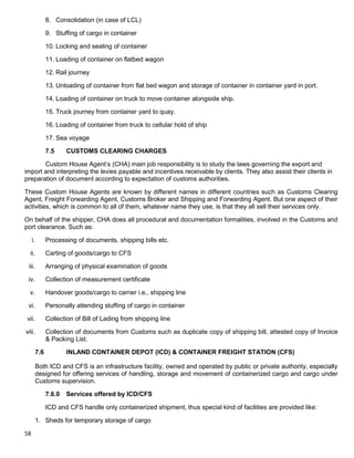 58
8. Consolidation (in case of LCL)
9. Stuffing of cargo in container
10. Locking and sealing of container
11. Loading of container on flatbed wagon
12. Rail journey
13. Unloading of container from flat bed wagon and storage of container in container yard in port.
14. Loading of container on truck to move container alongside ship.
15. Truck journey from container yard to quay.
16. Loading of container from truck to cellular hold of ship
17. Sea voyage
7.5 CUSTOMS CLEARING CHARGES
Custom House Agent‟s (CHA) main job responsibility is to study the laws governing the export and
import and interpreting the levies payable and incentives receivable by clients. They also assist their clients in
preparation of document according to expectation of customs authorities.
These Custom House Agents are known by different names in different countries such as Customs Clearing
Agent, Freight Forwarding Agent, Customs Broker and Shipping and Forwarding Agent. But one aspect of their
activities, which is common to all of them, whatever name they use, is that they all sell their services only.
On behalf of the shipper, CHA does all procedural and documentation formalities, involved in the Customs and
port clearance. Such as:
i. Processing of documents, shipping bills etc.
ii. Carting of goods/cargo to CFS
iii. Arranging of physical examination of goods
iv. Collection of measurement certificate
v. Handover goods/cargo to carrier i.e., shipping line
vi. Personally attending stuffing of cargo in container
vii. Collection of Bill of Lading from shipping line
viii. Collection of documents from Customs such as duplicate copy of shipping bill, attested copy of Invoice
& Packing List.
7.6 INLAND CONTAINER DEPOT (ICD) & CONTAINER FREIGHT STATION (CFS)
Both ICD and CFS is an infrastructure facility, owned and operated by public or private authority, especially
designed for offering services of handling, storage and movement of containerized cargo and cargo under
Customs supervision.
7.6.0 Services offered by ICD/CFS
ICD and CFS handle only containerized shipment, thus special kind of facilities are provided like:
1. Sheds for temporary storage of cargo
 