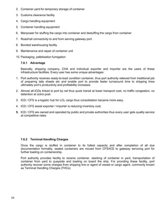 59
2. Container yard for temporary storage of container
3. Customs clearance facility
4. Cargo handling equipment
5. Container handling equipment
6. Manpower for stuffing the cargo into container and destuffing the cargo from container
7. Road/rail connectivity to and from serving gateway port.
8. Bonded warehousing facility
9. Maintenance and repair of container unit
10. Packaging, palletisation fumigation
7.6.1 Advantage
Basically, shipping company, CHA and individual exporter and importer are the users of these
infrastructure facilities. Every user has some unique advantages:
1. Port authority receives ready-to-load condition container, thus port authority relieved from traditional job
of preparing tally sheets etc and enable port to provide faster turnaround time to shipping lines
ultimately port‟s productivity and profitability increases.
2. Almost all ICDs linked to port by rail thus quick transit at lower transport cost, no traffic congestion, no
detention at octroi post.
3. ICD / CFS is a logistic hub for LCL cargo thus consolidation became more easy.
4. ICD / CFS assist exporter / importer is reducing inventory cost.
5. ICD / CFS are owned and operated by public and private authorities thus every user gets quality service
at competitive rates.
7.6.2 Terminal Handling Charges
Once the cargo is stuffed in container to its fullest capacity and after completion of all due
documentation formality, sealed containers are moved from CFS/ICD to gateway servicing port for
further loading on containership.
Port authority provides facility to receive container, stacking of container in yard, transportation of
container from yard to quayside and loading on board the ship. For providing these facility, port
authority recover some charges from shipping line or agent of vessel or cargo agent, commonly known
as Terminal Handling Charges (THCs).
 