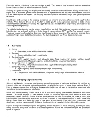 7
Ports play another critical role in our communities as well. They serve as local economic engines, generating
jobs and opportunities that allow businesses to flourish
Shipping is a global industry and its prospects are closely tied to the level of economic activity in the world. A
higher level of economic growth would generally lead to higher demand for industrial raw materials, which in
turn will boost imports and exports. The shipping market is cyclical in nature and freight rates generally tend to
be volatile.
Freight rates and earnings of the shipping companies are primarily a function of demand and supply in the
markets. While demand drivers are a function of trade growth and geographical balance of trade (which
determines the length of haul required), the supply drivers are a function of new ship building orders as well as
scrapping of existing tonnage.
The global shipping industry can be broadly classified into wet bulk (like crude and petroleum products), dry
bulk (like iron ore and coal) and liners. Under liners, it has containers, MPP and Ro-Ros types of vessels.
There are various benchmarks that determine freight rates for these segments. The prominent amongst them
are Baltic Freight Index, Baltic Handyman Index (for dry bulk segment) and World Scale (for tankers).
1.1 Key Point
 Supply
 Determined by the addition to shipping capacity
 Demand
 Closely related to growth in world trade
 Barriers to entry
 Highly capital intensive and adequate cash flows required for funding working capital
requirements. Moreover, expertise and technical know-how are critical factors.
 Bargaining power of suppliers
 Diminishing with gradual increase in fleet supply and intense global competition
 Bargaining power of customers
 High bargaining power as competition is high in the industry.
 Competition
 Competition is price based. However, companies with younger fleet command a premium
1.2 Indian Shipping/ Logistic Industry
Shipping and logistics companies need to move increasing numbers of packages worldwide, by trucking, air
transport, ships, or trains while maintaining visibility into what is happening to every single package. Even if
there is a system outage. And while some delays are inevitable, you still want to manage that occurrence with
your clients to maintain customer satisfaction
Indian ship building industry current value is put at $15 billion equally split between commercial and naval
vessels .The sector employs 100,000 workers across 26 modernly equipped yards .seven of which are
government owned. Mumbai, Gujarat, Kolkata and Kochi are the main hubs where the bulks of output are
manufactured .The government is providing significant incentives to international investors to attract major ship
builders from Korea and Japan to invest in new yards in the country. Even the Indian government had
significantly made an investment of $ 5 billion to develop additional capacity to Indian ship building sector
Logistic is unique it never stop! Logistic is happening around the glove, 24 hours every day, even says a week
during 52 weeks every year, few areas of business operations involve the complexity or span the geography
typical of logistics.
 