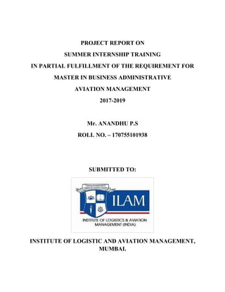 PROJECT REPORT ON
SUMMER INTERNSHIP TRAINING
IN PARTIAL FULFILLMENT OF THE REQUIREMENT FOR
MASTER IN BUSINESS ADMINISTRATIVE
AVIATION MANAGEMENT
2017-2019
Mr. ANANDHU P.S
ROLL NO. – 170755101938
SUBMITTED TO:
INSTITUTE OF LOGISTIC AND AVIATION MANAGEMENT,
MUMBAI.
 