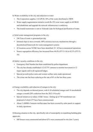 b) Water availability in the city and reduction in water:
• The Corporation supplies 114 LPCD, 30% of the water distributed is NRW.
• Water supply augmentation initiative worth Rs 252 crore water supply to 68 MLD
and rehabilitate and upgrade the network infrastructure is underway.
• The treated wastewater is sent to Velavadi Lake for biological purification of water.
c) Solid waste management programs in the city:
• 240 Tons of waste is generated per day
• Initiated steps to move towards 100% resource recovery mechanisms through a
decentralized framework for waste management systems
• 42 locations across VCMC have been identified; 23 / 42 have commenced operations
• Source segregation efficiency has increased from 44.4% (FY13-14) to 62.5% (FY15-
16)
d) Safety/ security conditions in the city:
• Emergency Dial Number has been established by police department.
• The city has already established 112 CCTV cameras to monitor movement in 12
major signals and in all registered lodges.
• Special juvenile police units and women welfare units made operational.
• The crime rate has been reducing at the rate of 6% in the last three years.
e) Energy availability and reduction of outages in the city:
• The city depends on thermal power, with 8-10 scheduled outages and 18 unscheduled
outages a month (20% reduction from the 2013-14 levels)
• Special initiatives to reduce AT&C losses - Setting up of 745 transformers are
proposed of which 277 have been commissioned.
• About 5 AMMA Canteens rooftop space has been covered by solar panels to support
its daily operations.
f) Housing situation in the city, specifically role of municipality in expediting building plan
approvals:
• 848 houses were constructed and about 62% were constructed in-situ (last 3 years)
 