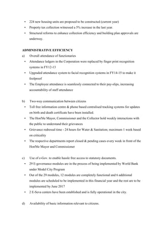 • 224 new housing units are proposed to be constructed (current year)
• Property tax collection witnessed a 5% increase in the last year.
• Structural reforms to enhance collection efficiency and building plan approvals are
underway.
ADMINISTRATIVE EFFICIENCY
a) Overall attendance of functionaries
• Attendance ledgers in the Corporation were replaced by finger print recognition
systems in FY12-13
• Upgraded attendance system to facial recognition systems in FY14-15 to make it
foolproof
• The Employee attendance is seamlessly connected to their pay-slips, increasing
accountability of staff attendance
b) Two-way communication between citizens
• Toll free information centre & phone based centralised tracking systems for updates
on birth and death certificate have been installed.
• The Hon'ble Mayor, Commissioner and the Collector hold weekly interactions with
the public to understand their grievances
• Grievance redressal time - 24 hours for Water & Sanitation; maximum 1 week based
on criticality
• The respective departments report closed & pending cases every week in front of the
Hon'ble Mayor and Commissioner
c) Use of e-Gov. to enable hassle free access to statutory documents.
• 29 E-governance modules are in the process of being implemented by World Bank
under Model City Program
• Out of the 29 modules, 12 modules are completely functional and 6 additional
modules are scheduled to be implemented in this financial year and the rest are to be
implemented by June 2017
• 2 E-Seva centers have been established and is fully operational in the city.
d) Availability of basic information relevant to citizens.
 