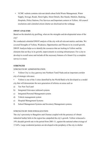 • VCMC website contains relevant details about Solid Waste Management, Water
Supply, Sewage, Roads, Street lights, Street Details, Bus Stands, Markets, Banking,
Hospitals, Police Stations, Fire Services and Important contacts in Vellore. All council
resolutions and a detailed citizen charter are disclosed on the webpage.
SWOT ANALYSIS
Based on the detailed city profiling, what are the strengths and developmental areas of the
city?
We conducted a detailed SWOT analysis of the city with all relevant metrics and data. We
covered Strengths of Vellore, Weakness, Opportunities and Threats to its overall growth.
SWOT Analysis helps us to identify the resources that are lacking in Vellore and the
elements that are Key in its growth, improvements in existing infrastructure. For a city to
develop in overall sense and include all the necessary features of a Smart City a complete
survey is a must.
STRENGTH
STRENGTH BY ADMINISTRATION
• Vellore City is a key gateway into Northern Tamil Nadu and an important corridor
city of strategic relevance.
• Vellore is one of the 3 cities identified by the World Bank to be developed as a model
city that will demonstrate the next generation of reforms on areas such as
a) Tax Non Tax/Land
b) Integrated Grievance redressal systems
c) Integrated Personal Management system
d) Vehicle management system
e) Hospital Management Systems
f) School Management Systems and Inventory Management systems.
STRENGTH BY INDUSTRIALIZATION
The city‟s proximity to Bangalore and Chennai coupled with the presence of vibrant
industrial leather belts in the region has catapulted the city‟s growth. Vellore witnessed a
19% decadal growth rate in the period from 2001-11, against the national urban average of
17.64%. Large residential pockets are developed in the periphery of the city to shelter
 